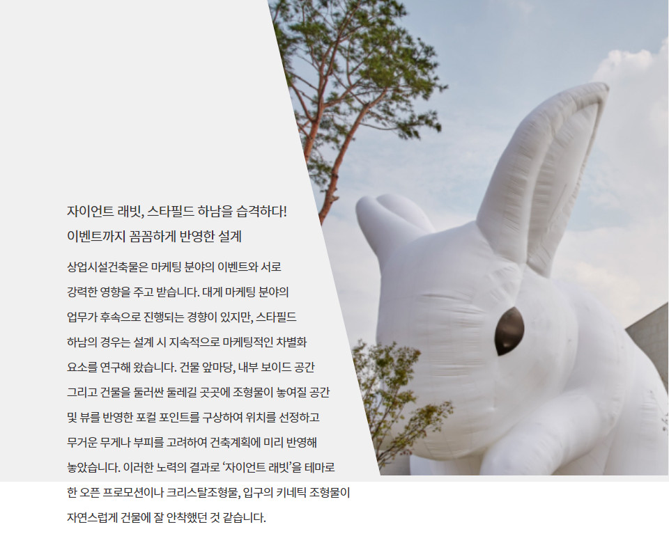 자이언트 래빗, 스타필드 하남을 습격하다! 이벤트까지 꼼꼼하게 반영한 설계상업시설건축물은 마케팅 분야의 이벤트와 서로 강력한 영향을 주고 받습니다. 대게 마케팅 분야의 업무가 후속으로 진행되는 경향이 있지만, 스타필드 하남의 경우는 설계 시 지속적으로 마케팅적인 차별화 요소를 연구해 왔습니다. 건물 앞마당, 내부 보이드 공간 그리고 건물을 둘러싼 둘레길 곳곳에 조형물이 놓여질 공간 및 뷰를 반영한 포컬 포인트를 구상하여 위치를 선정하고 무거운 무게나 부피를 고려하여 건축계획에 미리 반영해 놓았습니다. 이러한 노력의 결과로 ‘자이언트 래빗’을 테마로 한 오픈 프로모션이나 크리스탈조형물, 입구의 키네틱 조형물이 자연스럽게 건물에 잘 안착했던 것 같습니다.