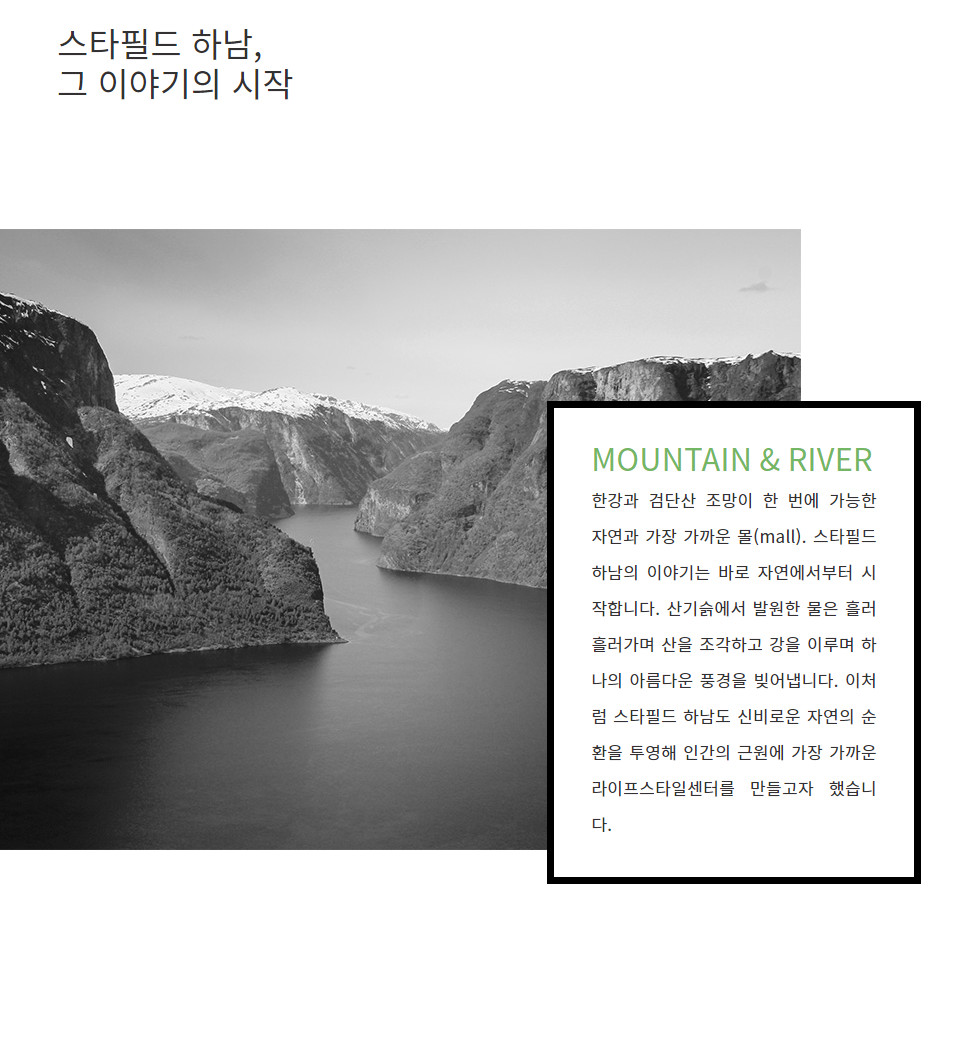 MOUNTAIN & RIVER 한강과 검단산 조망이 한 번에 가능한 자연과 가장 가까운 몰(mall). 스타필드 하남의 이야기는 바로 자연에서부터 시작합니다. 산기슭에서 발원한 물은 흘러 흘러가며 산을 조각하고 강을 이루며 하나의 아름다운 풍경을 빚어냅니다. 이처럼 스타필드 하남도 신비로운 자연의 순환을 투영해 인간의 근원에 가장 가까운 라이프스타일센터를 만들고자 했습니다.